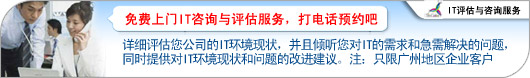 现在联系我们可以安排一次免费的现场评估服务,我们的一位专业工程师将会评估您公司的IT环境现状,并且倾听您对IT的需求和急需解决的问题,同时提供对IT环境现状和问题的改进建议。注:免费评估只限广州地区,免费评估服务只是针对于企业客户。